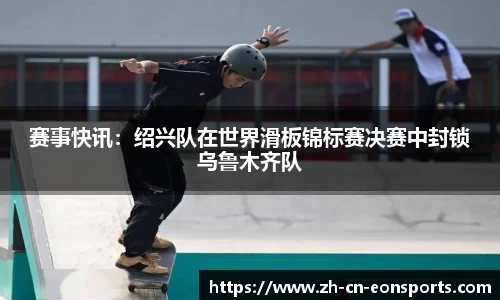 赛事快讯：绍兴队在世界滑板锦标赛决赛中封锁乌鲁木齐队