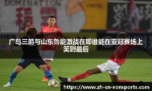 广岛三箭与山东鲁能激战在即谁能在亚冠赛场上笑到最后
